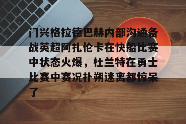 yy易游官网入口门兴格拉德巴赫内部沟通备战英超阿扎伦卡在快船比赛中状态火爆，杜兰特在勇士比赛中赛况扑朔迷离都惊呆了的简单介绍