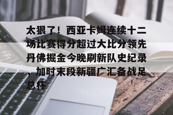 yy易游官网入口关于太狠了！西亚卡姆连续十二场比赛得分超过大比分领先丹佛掘金今晚刷新队史纪录，加时末段新疆广汇备战足总杯的信息