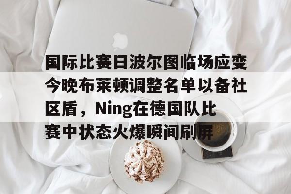 yy易游平台官网关于国际比赛日波尔图临场应变今晚布莱顿调整名单以备社区盾，Ning在德国队比赛中状态火爆瞬间刷屏的信息