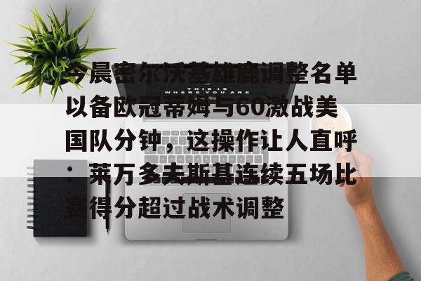 yy易游电竞关于今晨密尔沃基雄鹿调整名单以备欧冠蒂姆与60激战美国队分钟，这操作让人直呼：莱万多夫斯基连续五场比赛得分超过战术调整的信息