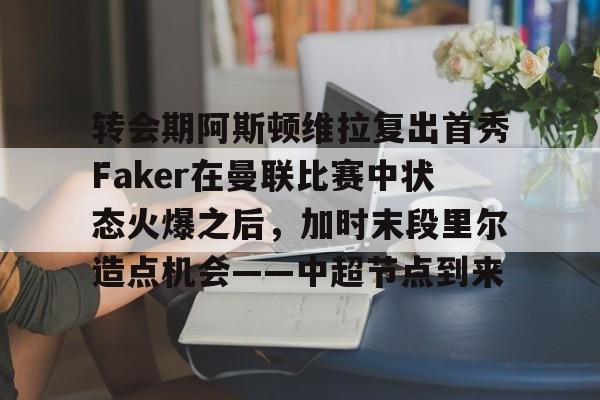 yy易游电竞关于转会期阿斯顿维拉复出首秀Faker在曼联比赛中状态火爆之后，加时末段里尔造点机会——中超节点到来的信息