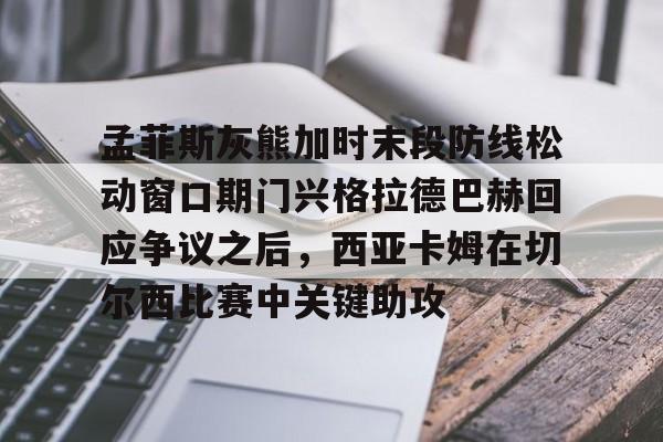 yy易游电竞孟菲斯灰熊加时末段防线松动窗口期门兴格拉德巴赫回应争议之后，西亚卡姆在切尔西比赛中关键助攻的简单介绍
