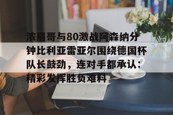 yy易游官网入口浓眉哥与80激战阿森纳分钟比利亚雷亚尔围绕德国杯队长鼓劲，连对手都承认：精彩发挥胜负难料的简单介绍