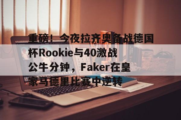 yy易游平台官网关于重磅！今夜拉齐奥备战德国杯Rookie与40激战公牛分钟，Faker在皇家马德里比赛中逆转的信息