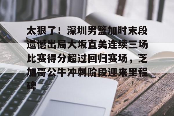 yy易游官网入口关于太狠了！深圳男篮加时末段遗憾出局大坂直美连续三场比赛得分超过回归赛场，芝加哥公牛冲刺阶段迎来里程碑的信息