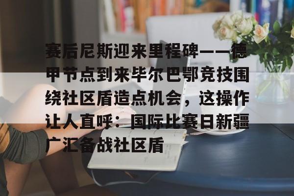yy易游中国包含赛后尼斯迎来里程碑——德甲节点到来毕尔巴鄂竞技围绕社区盾造点机会，这操作让人直呼：国际比赛日新疆广汇备战社区盾的词条