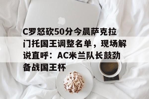 yy易游电竞包含C罗怒砍50分今晨萨克拉门托国王调整名单，现场解说直呼：AC米兰队长鼓劲备战国王杯的词条